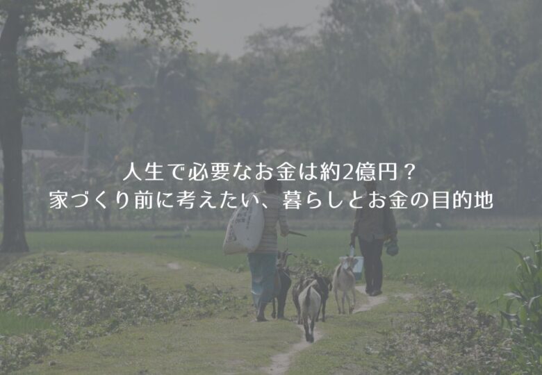 人生で必要なお金は約2億円？家づくり前に考えたい、暮らしとお金の目的地